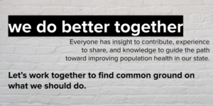 White brick background with text and call to action that reads, "We do better together. Everyone has insight to contribute, experience to share, and knowledge to guide the path toward improving population health in our state. Let's work together to find common ground on what we should do."