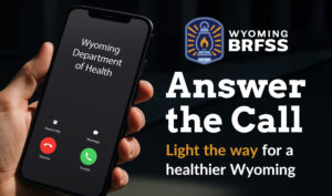 An image of a person holding a phone with an incoming phone call from the Wyoming Department of Health next to the text: "Wyoming BRFSS. Answer the Call. Light the way for a healthier Wyoming."